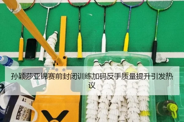 孙颖莎亚锦赛前封闭训练加码反手质量提升引发热议